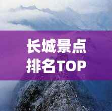 长城景点排名TOP10，探秘历史遗迹，领略壮丽风光！