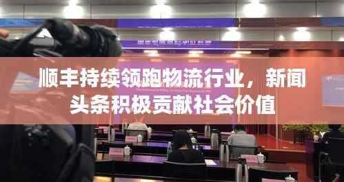 顺丰持续领跑物流行业,新闻头条积极贡献社会价值