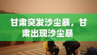 甘肃突发沙尘暴,甘肃出现沙尘暴